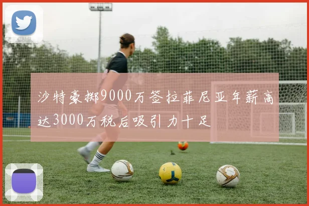 沙特豪掷9000万签拉菲尼亚年薪高达3000万税后吸引力十足