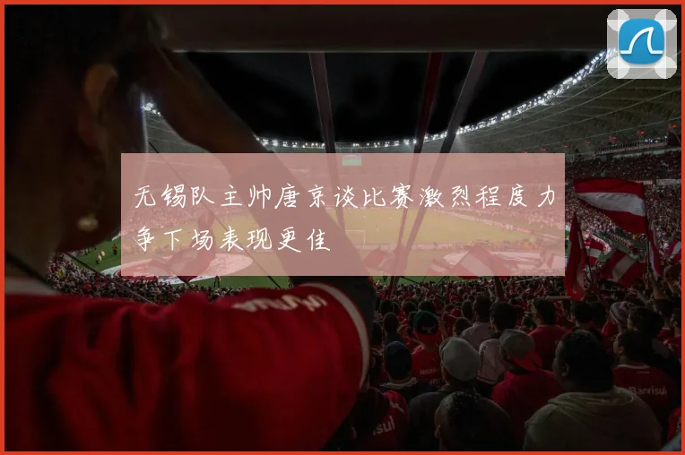 无锡队主帅唐京谈比赛激烈程度力争下场表现更佳