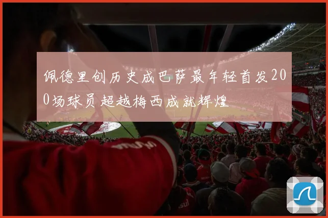 佩德里创历史成巴萨最年轻首发200场球员超越梅西成就辉煌