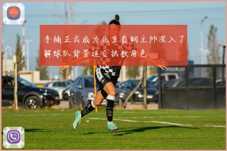 李楠正式成为北京首钢主帅深入了解球队背景适合执教角色