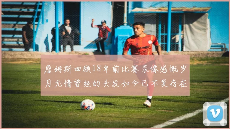 詹姆斯回顾18年前比赛录像感慨岁月无情曾经的头发如今已不复存在