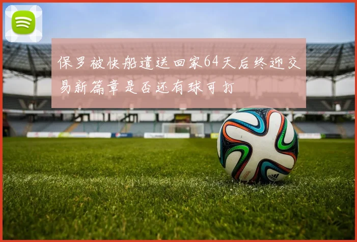 保罗被快船遣送回家64天后终迎交易新篇章是否还有球可打