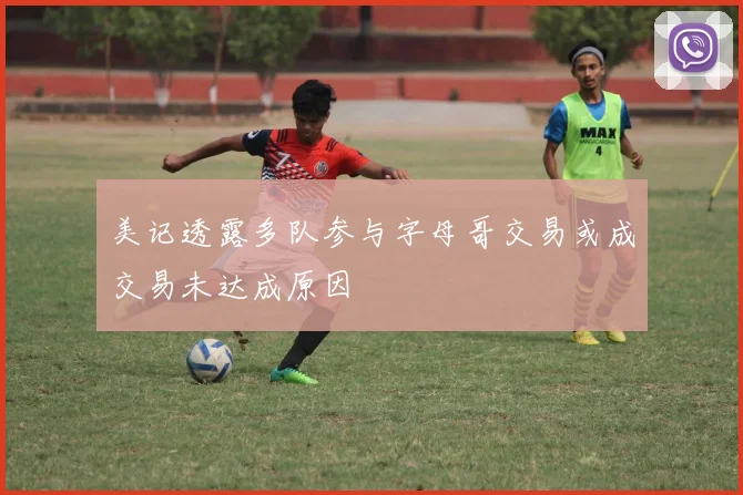 美记透露多队参与字母哥交易或成交易未达成原因