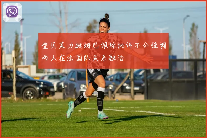 登贝莱力挺姆巴佩称批评不公强调两人在法国队关系融洽