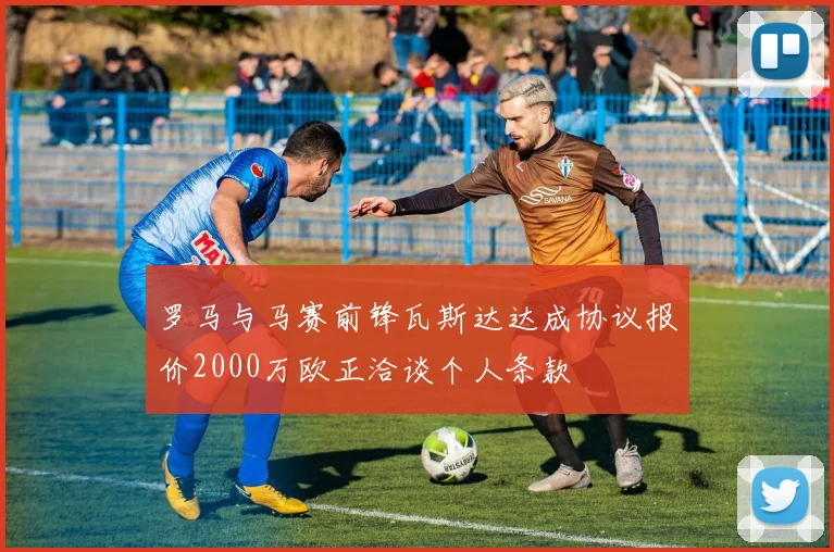罗马与马赛前锋瓦斯达达成协议报价2000万欧正洽谈个人条款