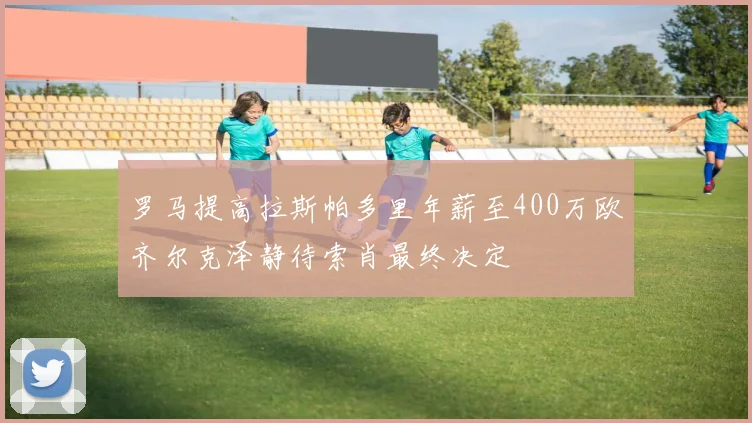 罗马提高拉斯帕多里年薪至400万欧齐尔克泽静待索肖最终决定