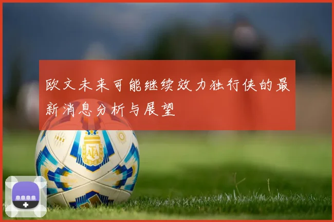 欧文未来可能继续效力独行侠的最新消息分析与展望