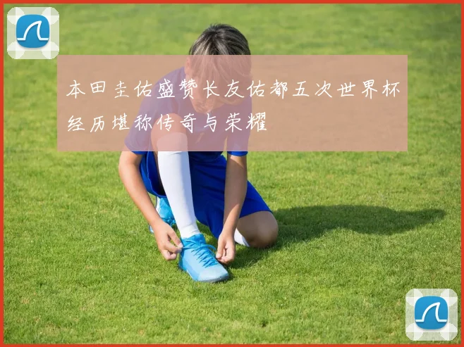 本田圭佑盛赞长友佑都五次世界杯经历堪称传奇与荣耀