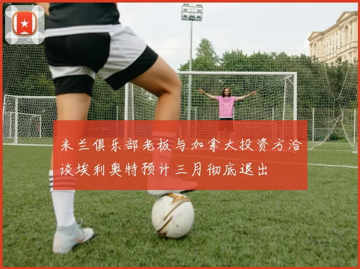 米兰俱乐部老板与加拿大投资方洽谈埃利奥特预计三月彻底退出