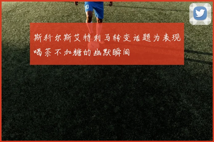 斯科尔斯艾特利马转变话题为表现喝茶不加糖的幽默瞬间