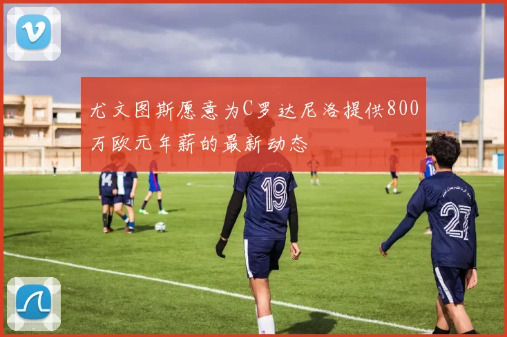 尤文图斯愿意为C罗达尼洛提供800万欧元年薪的最新动态