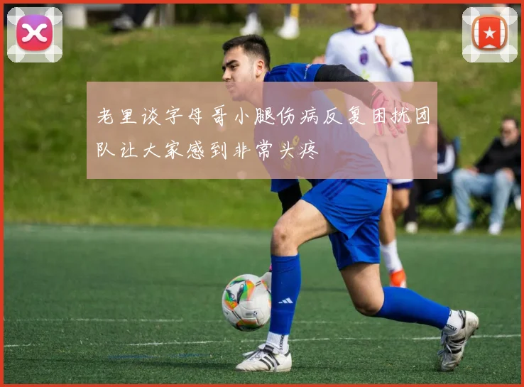 老里谈字母哥小腿伤病反复困扰团队让大家感到非常头疼