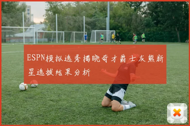 ESPN模拟选秀揭晓奇才爵士灰熊新星选拔结果分析