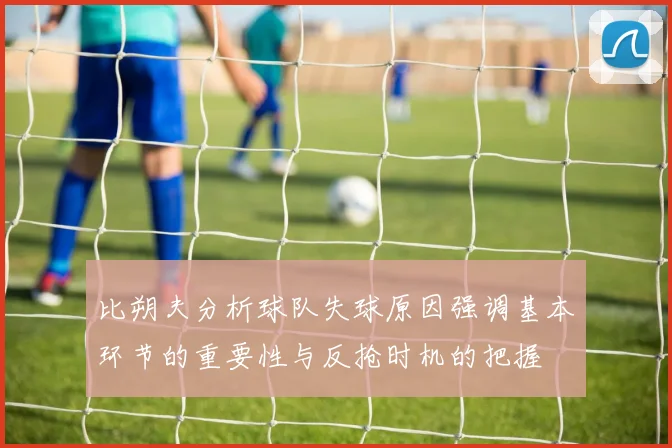比朔夫分析球队失球原因强调基本环节的重要性与反抢时机的把握
