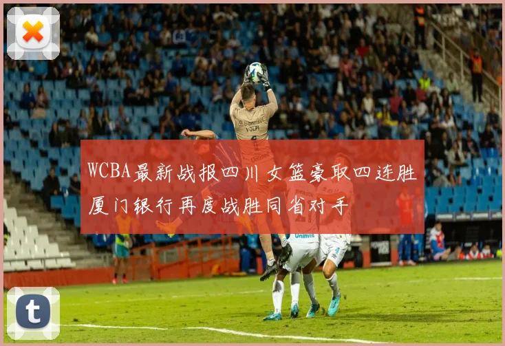 WCBA最新战报四川女篮豪取四连胜厦门银行再度战胜同省对手