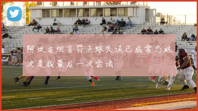 阿坎吉坦言罚点球失误已成常态这次是我最后一次尝试