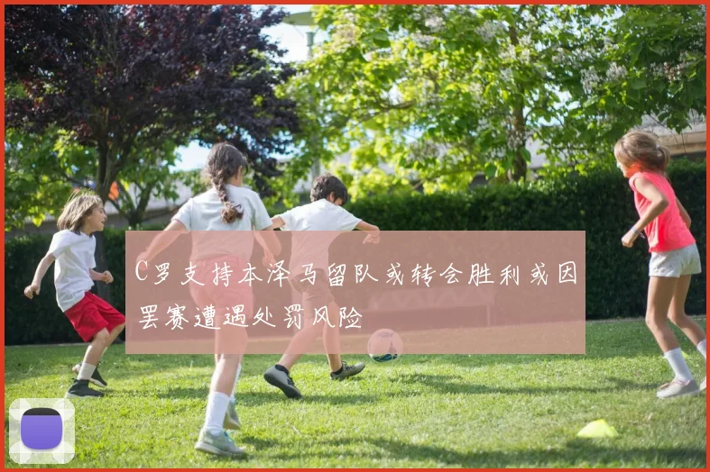 C罗支持本泽马留队或转会胜利或因罢赛遭遇处罚风险