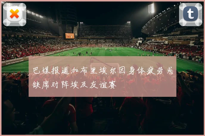 巴媒报道加布里埃尔因身体疲劳或缺席对阵埃及友谊赛