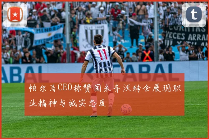 帕尔马CEO称赞国米齐沃转会展现职业精神与诚实态度