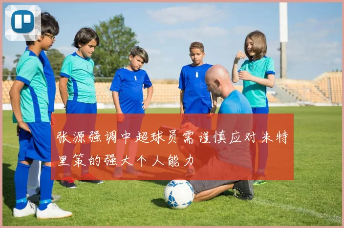 张源强调中超球员需谨慎应对米特里策的强大个人能力