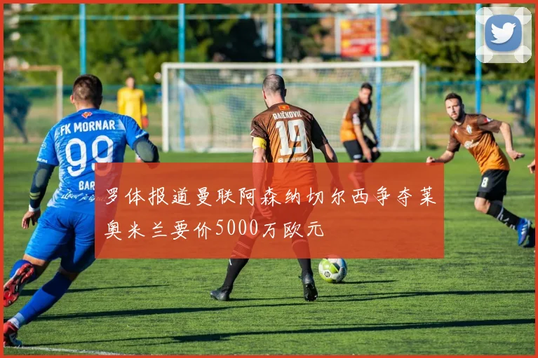 罗体报道曼联阿森纳切尔西争夺莱奥米兰要价5000万欧元
